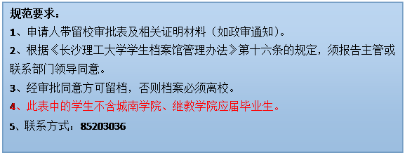 文本框: 规范要求：1、申请人带留校审批表及相关证明材料（如政审通知）。2、根据《九州平台-九州(中国)学生档案馆管理办法》第十六条的规定，须报告主管或联系部门领导同意。3、经审批同意方可留档，否则档案必须离校。4、此表中的学生不含城南学院、继教学院应届毕业生。5、联系方式：85203036